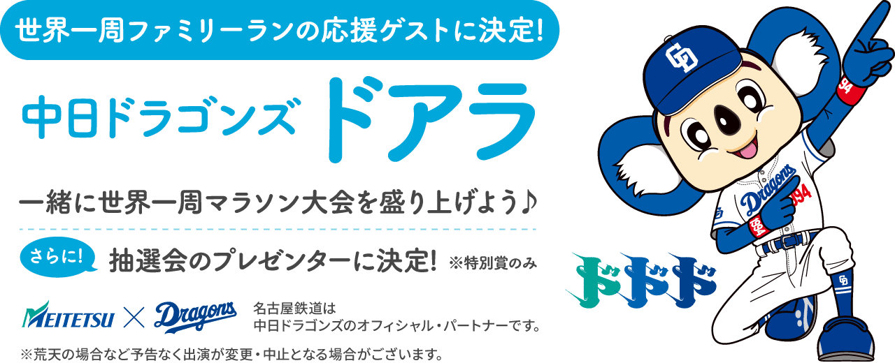 世界一周ファミリーランの応援ゲストに決定!中日ドラゴンズ ドアラと一緒に世界一周マラソン大会を盛り上げよう♪ さらに抽選会のプレゼンターに決定!※特別賞のみ。名古屋鉄道は中日ドラゴンズを応援しています。※荒天の場合など予告なく出演が変更・中止となる場合がございます。